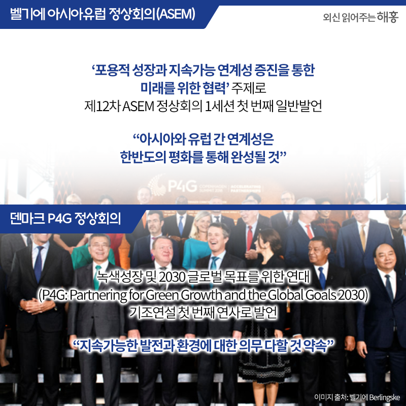 벨기에 아시아유럽 정상회의(ASEM)‘포용적 성장과 지속가능 연계성 증진을 통한 미래를 위한 협력’ 주제로 제12차 ASEM 정상회의 1세션 첫 번째 일반발언'아시아와 유럽 간 연계성은 한반도의 평화를 통해 완성될 것'덴마크 P4G 정상회의 녹색성장 및 2030 글로벌 목표를 위한 연대 (P4G: Partnering for Green Growth and the Global Goals 2030) 기조연설 첫 번째 연사로 발언'지속가능한 발전과 환경에 대한 의무 다할 것 약속'
