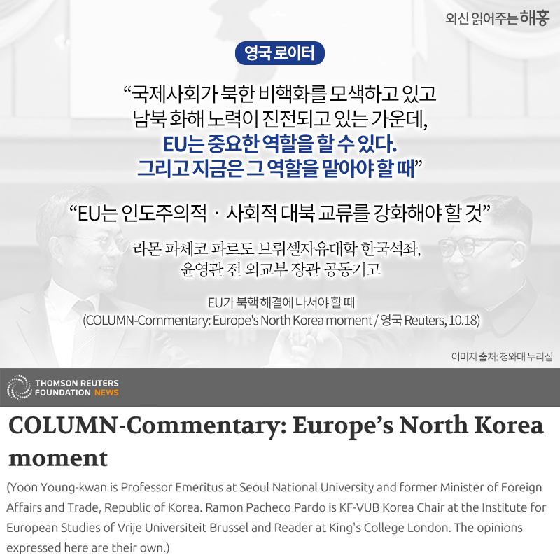 <영국 로이터>'국제사회가 북한 비핵화를 모색하고 있고 남북 화해 노력이 진전되고 있는 가운데,EU는 중요한 역할을 할 수 있다.그리고 지금은 그 역할을 맡아야 할 때''EU는 인도주의적‧사회적 대북 교류를 강화해야 할 것'라몬 파체코 파르도 브뤼셀자유대학 한국석좌, 윤영관 전 외교부 장관 공동기고
