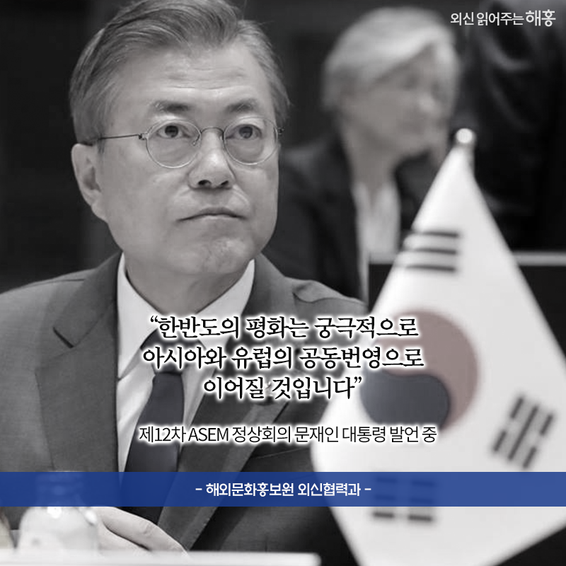 한반도의 평화는 궁극적으로 아시아와 유럽의 공동번영으로 이어질 것입니다'제12차 ASEM 정상회의 문재인 대통령 발언 중 해외문화홍보원 외신협력과