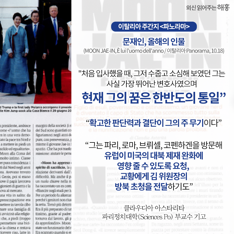 이탈리아 주간지 <파노라마>,‘올해의 인물’로 문재인 대통령 선정'처음 입사했을 때, 그저 수줍고 소심해 보였던 그는 사실 가장 뛰어난 변호사였으며, 현재 그의 꿈은 한반도의 통일''확고한 판단력과 결단이 그의 주 무기이다''그는 파리, 로마, 브뤼셀, 코펜하겐을 방문해 유럽이 미국의 대북 제재 완화에 영향 줄 수 있도록 요청, 교황에게 김 위원장의 방북 초청을 전달하기도'클라우디아 아스타리타 파리정치대학(Sciences Po) 부교수 기고