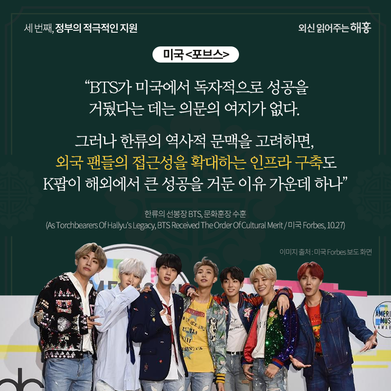 미국 <포브스>'BTS가 미국에서 독자적으로 성공을 거뒀다는 데는 의문의 여지가 없다. 그러나 한류의 역사적 문맥을 고려하면, 외국 팬들의 접근성을 확대하는 인프라 구축도 K팝이 해외에서 큰 성공을 거둔 이유 가운데 하나'