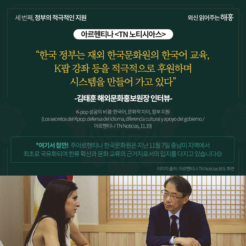 아르헨티나 <TN 노티시아스>'한국 정부는 재외 한국문화원의 한국어 교육, K팝 강좌 등을 적극적으로 후원하며 시스템을 만들어 가고 있다'_김태훈 해외문화홍보원장 인터뷰*여기서 잠깐!주아르헨티나 한국문화원은 지난 11월 7일 중남미 지역에서 최초로 국유화되며 한류 확산과 문화 교류의 근거지로서의 입지를 다지고 있습니다