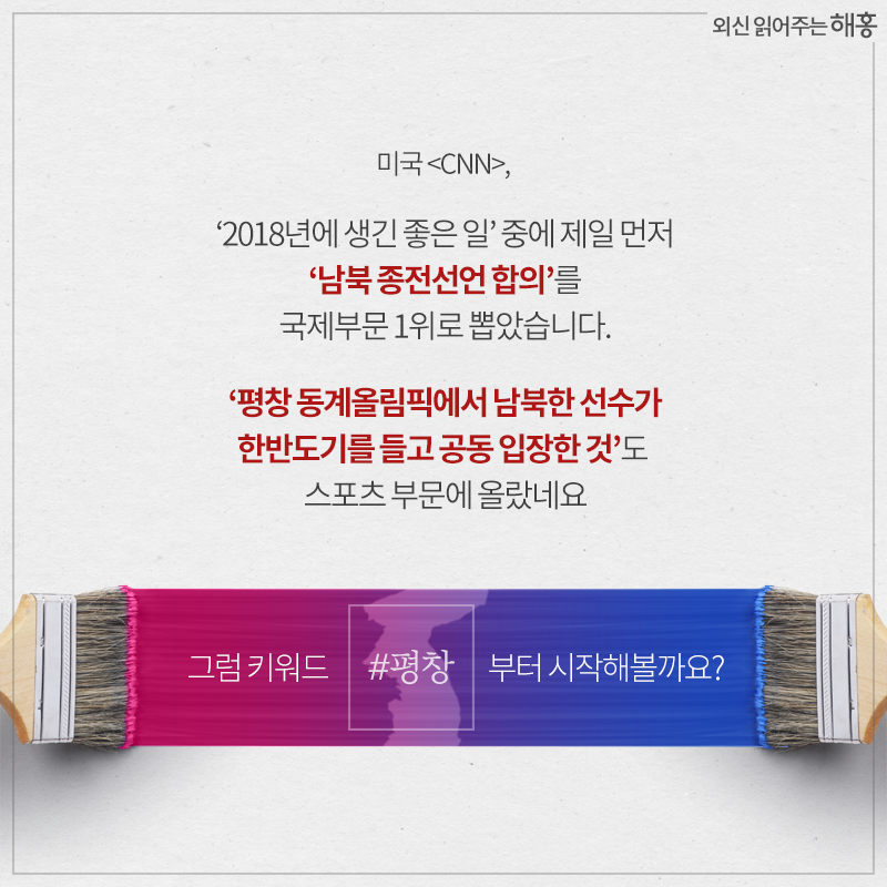 미국 <CNN>,‘2018년에 생긴 좋은 일’ 중에 제일 먼저‘남북 종전선언 합의’를 국제부문 1위로 뽑았습니다.‘평창 동계올림픽에서 남북한 선수가 한반도기를 들고 공동 입장한 것’도 스포츠 부문에 올랐네요. 그럼 키워드 #평창부터 시작해볼까요?