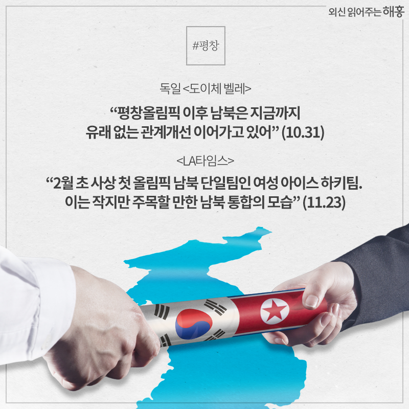 - 독일 <도이체 벨레> '평창올림픽 이후 남북은 지금까지 유래 없는 관계개선 이어가고 있어' (10.31)- <LA타임스> '2월 초 사상 첫 올림픽 남북 단일팀인 여성 아이스 하키팀. 이는 작지만 주목할 만한 남북 통합의 모습' (11.23)