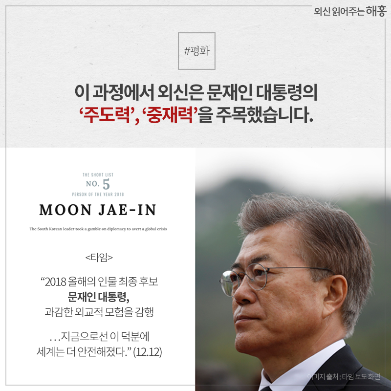 이 과정에서 외신은 문재인 대통령의 ‘주도력’, ‘중재력’을 주목했습니다.- <타임> '2018 올해의 인물 최종 후보 문재인 대통령, 과감한 외교적 모험을 감행…지금으로선 이 덕분에 세계는 더 안전해졌다.' (12.12)