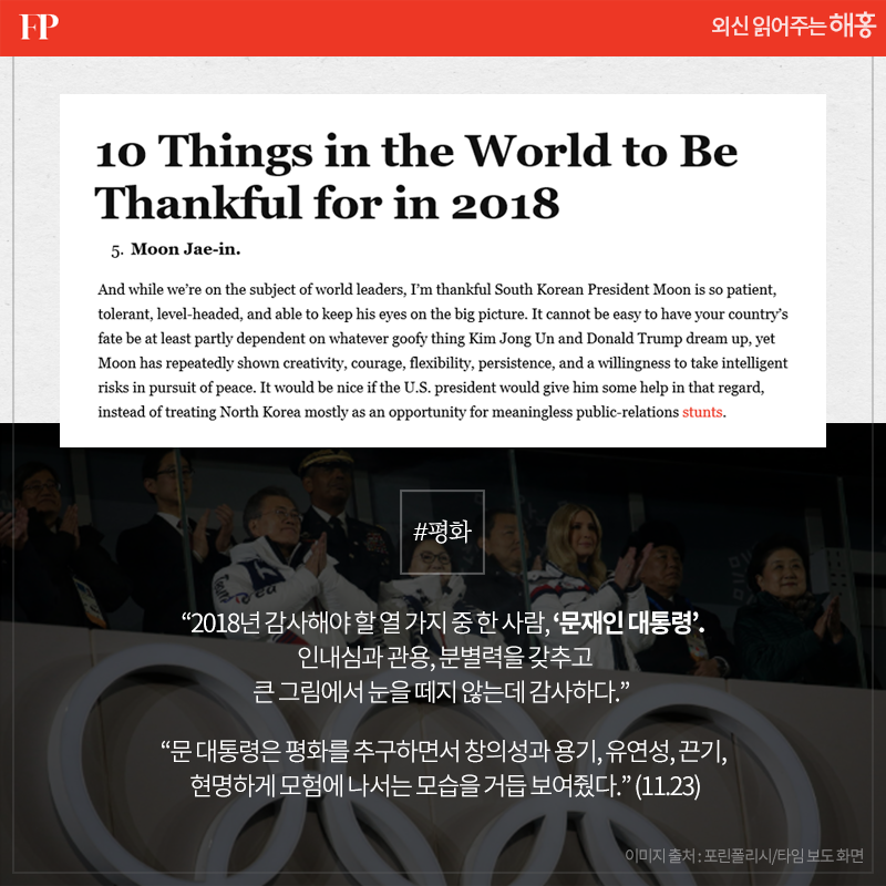 - <포린폴리시> '2018년 감사해야 할 열 가지 중 한 사람, ‘문재인 대통령’. 인내심과 관용, 분별력을 갖추고 큰 그림에서 눈을 떼지 않는데 감사하다.' '문 대통령은 평화를 추구하면서 창의성과 용기, 유연성, 끈기, 현명하게 모험에 나서는 모습을 거듭 보여줬다.'(11.23)