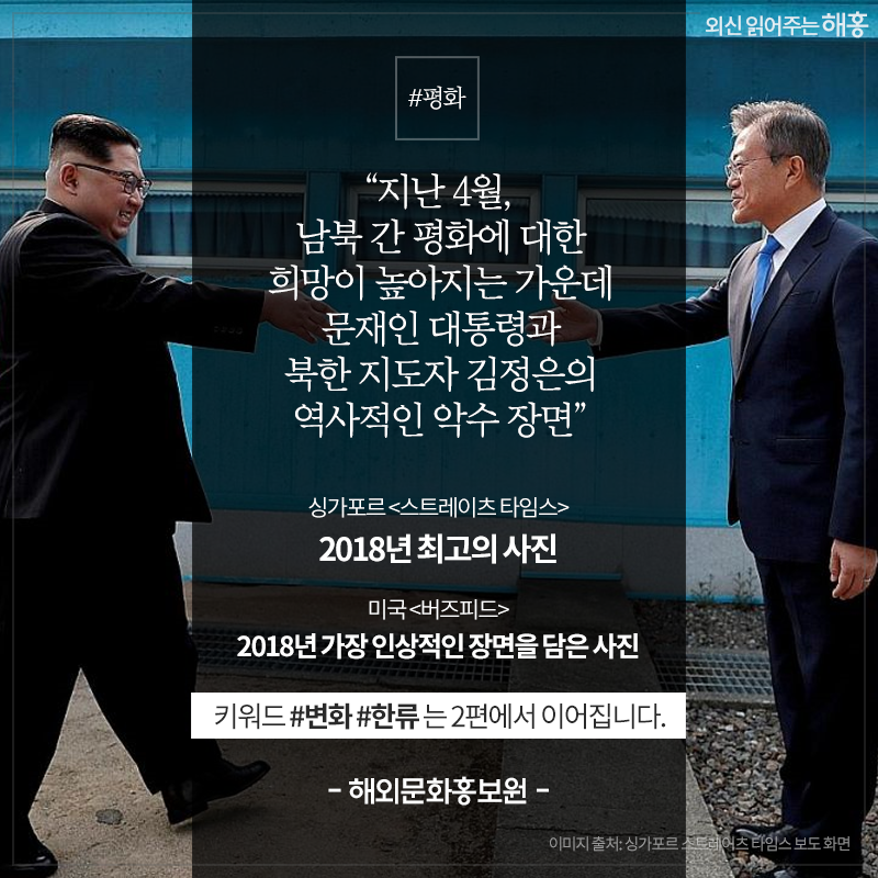 '지난 4월, 남북 간 평화에 대한 희망이 높아지는 가운데 문재인 대통령과 북한 지도자 김정은의 역사적인 악수 장면' 싱가포르 <스트레이츠 타임스> 2018년 최고의 사진 미국 <버즈피드> 2018년 가장 인상적인 장면을 담은 사진 키워드 #변화 #한류 는 2편에서 이어집니다. - 해외문화홍보원 -