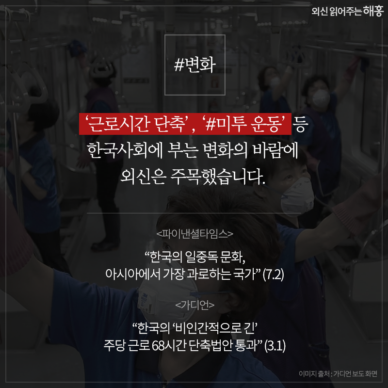 #변화‘근로시간 단축’, ‘#미투 운동’ 등 한국사회에 부는 변화의 바람에 외신은 주목했습니다.- <파이낸셜타임스> '한국의 일중독 문화, 아시아에서 가장 과로하는 국가' (7.2)- <가디언> '한국의 ‘비인간적으로 긴’ 주당 근로 68시간 단축법안 통과' (3.1)