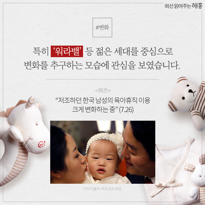 특히 ‘워라밸’ 등 젊은 세대를 중심으로 변화를 추구하는 모습에 관심을 보였습니다.- <쿼츠> '저조하던 한국 남성의 육아휴직 이용 크게 변화하는 중' (7.26)