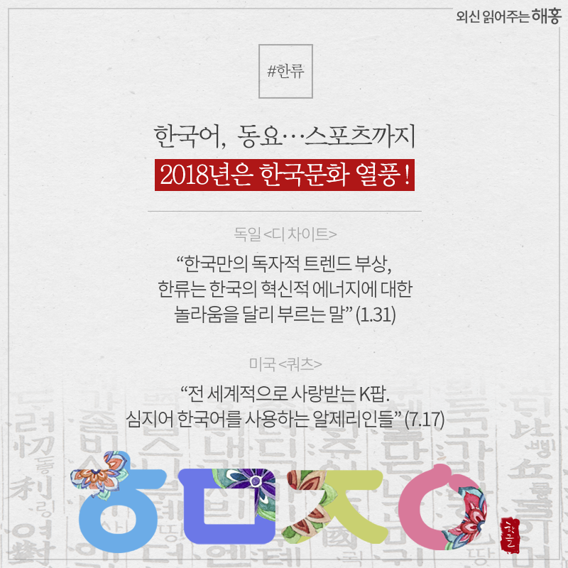한국어, 동요…스포츠까지 2018년은 한국문화 열풍! - 독일 <디 차이트> '한국만의 독자적 트렌드 부상, 한류는 한국의 혁신적 에너지에 대한 놀라움을 달리 부르는 말' (1.31) - 미국 <쿼츠> '전 세계적으로 사랑받는 K팝. 심지어 한국어를 사용하는 알제리인들' (7.17)