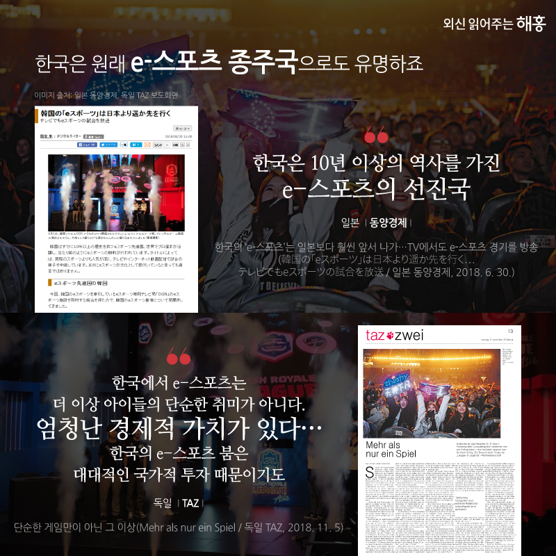 한국은 원래 e-스포츠 종주국으로도 유명하죠. '한국은 10년 이상의 역사를 가진 e-스포츠의 선진국' 일본 동양경제 '한국에서 e-스포츠는 더 이상 아이들의 단순한 취미가 아니다. 엄청난 경제적 가치가 있다…한국의 e-스포츠 붐은 대대적인 국가적 투자 때문이기도' 독일 TAZ