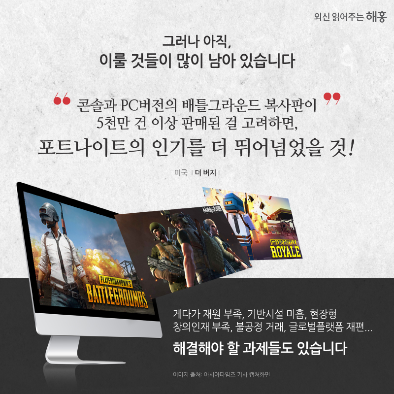 그러나 아직 이룰 것들이 많이 남아 있습니다. '콘솔과 PC버전의 배틀그라운드 복사판이 5천만 건 이상 판매된 걸 고려하면, 포트나이트의 인기를 더 뛰어넘었을 것' 미국 더 버지 게다가 재원 부족, 기반시설 미흡, 현장형 창의인재 부족, 불공정 거래, 글로벌플랫폼 재편... 해결해야 할 과제들도 있습니다.