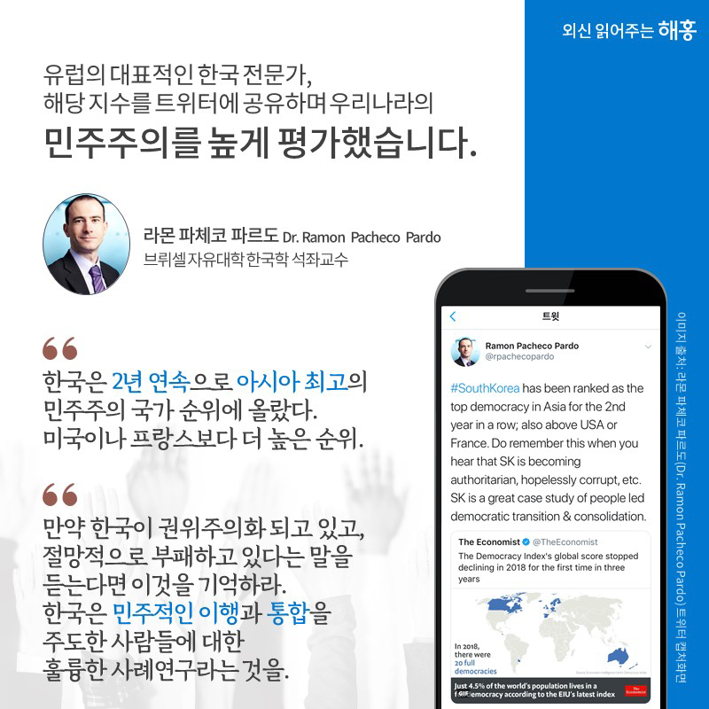 유럽의 대표적인 한국 전문가, 해당 지수를 트위터에 공유하며 우리나라의 민주주의를 높게 평가했습니다. '한국은 2년 연속으로 아시아 최고의 민주주의 국가 순위에 올랐다. 미국이나 프랑스보다 더 높은 순위.', '만약 한국이 권위주의화 되고 있고, 절망적으로 부패하고 있다는 말을 듣는다면 이것을 기억하라. 한국은 민주적인 이행과 통합을 주도한 사람들에 대한 훌륭한 사례연구라는 것을.' -  라몬 파체코 파르도(Dr. Ramon Pacheco Pardo) 브뤼셀 자유대학 한국학 석좌교수 -