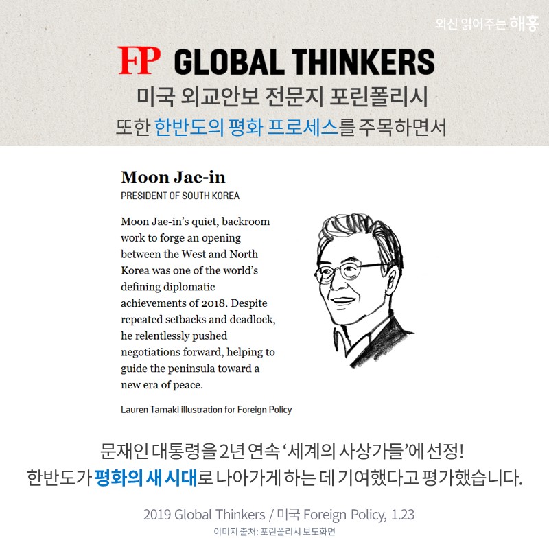 미국 외교안보 전문지 포린폴리시 또한 한반도의 평화 프로세스를 주목하면서 문재인 대통령을 2년 연속 '세계의 사상가들'에 선정! 한반도가 평화의 새 시대로 나아가게 하는 데 기여했다고 평가했습니다.
