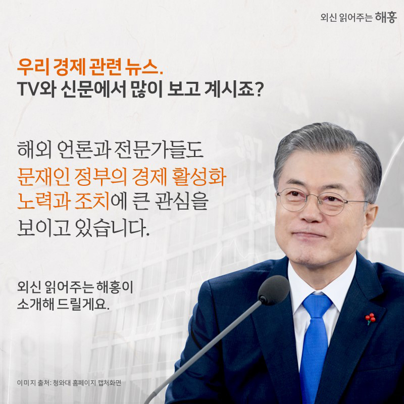 우리 경제 관련 뉴스.TV와 신문에서 많이 보고 계시죠?해외 언론과 전문가들도 문재인 정부의 경제 활성화 노력과 조치에큰 관심을 보이고 있습니다.‘외신 읽어주는 해홍’이 소개해 드릴게요.