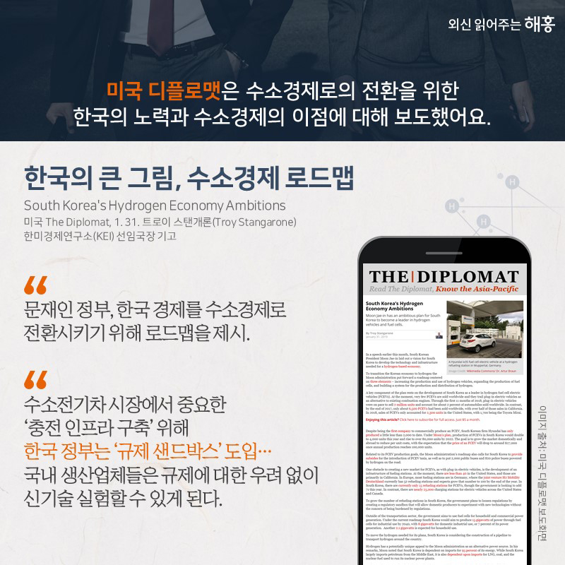 미국 디플로맷은 수소경제로의 전환을 위한 한국의 노력과수소경제의 이점에 대해 보도했어요.<한국의 큰 그림, 수소경제 로드맵>“문재인 정부, 한국 경제를 수소경제로 전환시키기 위해 로드맵을 제시.”“수소전기차 시장에서 중요한 ‘충전 인프라 구축’ 위해 한국 정부는 ‘규제 샌드박스’ 도입…국내 생산업체들은 규제에 대한 우려 없이 신기술 실험할 수 있게 된다.”