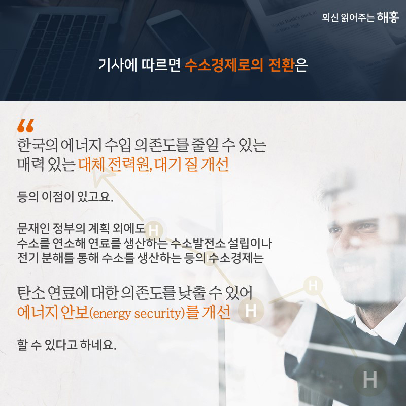 기사에 따르면수소경제로의 전환은①한국의 에너지 수입의존도를 줄일 수 있는 매력 있는 대체 전력원②대기 질 개선등의 이점이 있고요, 문재인 정부의 계획 외에도수소를 연소해 연료를 생산하는 수소발전소 설립이나 전기분해를 통해 수소를 생산하는 등의 수소경제는③탄소 연료에 대한 의존도를 낮출 수 있어 에너지 안보(energy security)를 개선할 수 있다고 하네요.