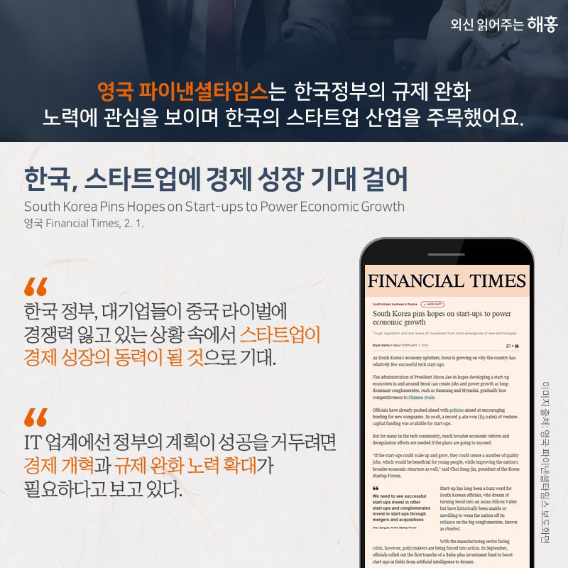 영국 파이낸셜타임스는한국 정부의 규제 완화 노력에 관심을 보이며 한국의 스타트업 산업을 주목했어요.<한국, 스타트업에 경제 성장 기대 걸어>“한국 정부, 대기업들이 중국 라이벌에 경쟁력 잃고 있는 상황 속에서 스타트업이 경제 성장의 동력이 될 것으로 기대.”“IT 업계에선 정부의 계획이 성공을 거두려면 경제 개혁과 규제 완화 노력 확대가 필요하다고 보고 있다.