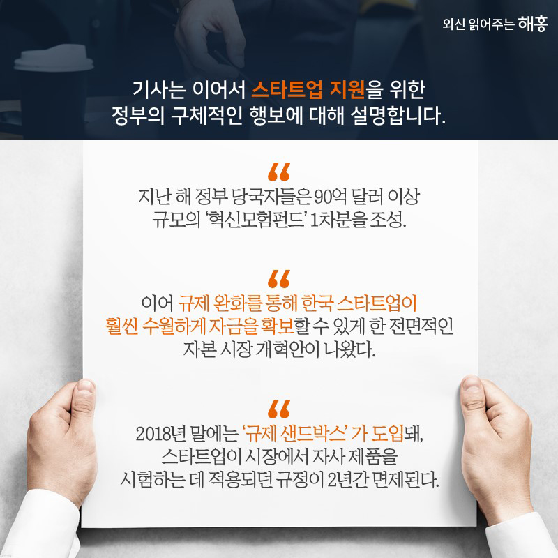 기사는 이어서 스타트업 지원을 위한 정부의 구체적인 행보에 대해 설명합니다“지난 해 정부 당국자들은 90억 달러 이상 규모의 ‘혁신모험펀드’ 1차분을 조성.”“이어 규제 완화를 통해 한국 스타트업이 훨씬 수월하게 자금을 확보할 수 있게 한 전면적인 자본 시장 개혁안이 나왔다.”“2018년 말에는 규제 ‘샌드박스’가 도입돼, 스타트업이 시장에서 자사 제품을 시험하는 데 적용되던 규정이 2년간 면제된다.