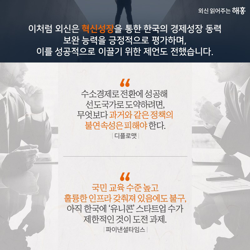이처럼 외신은‘혁신성장’을 통한 한국의 경제성장 동력보완 노력을 긍정적으로 평가하며 이를 성공적으로 이끌기 위한 제언도 전했습니다. “수소경제로 전환에 성공해 선도국가로도약하려면, 무엇보다 과거와 같은 정책의 불연속성은 피해야 한다.” _디플로맷 “국민 교육 수준 높고 훌륭한 인프라 갖춰져 있음에도 불구, 아직 한국에 ‘유니콘’ 스타트업 수가 제한적인 것이 도전 과제.” _파이낸셜타임스