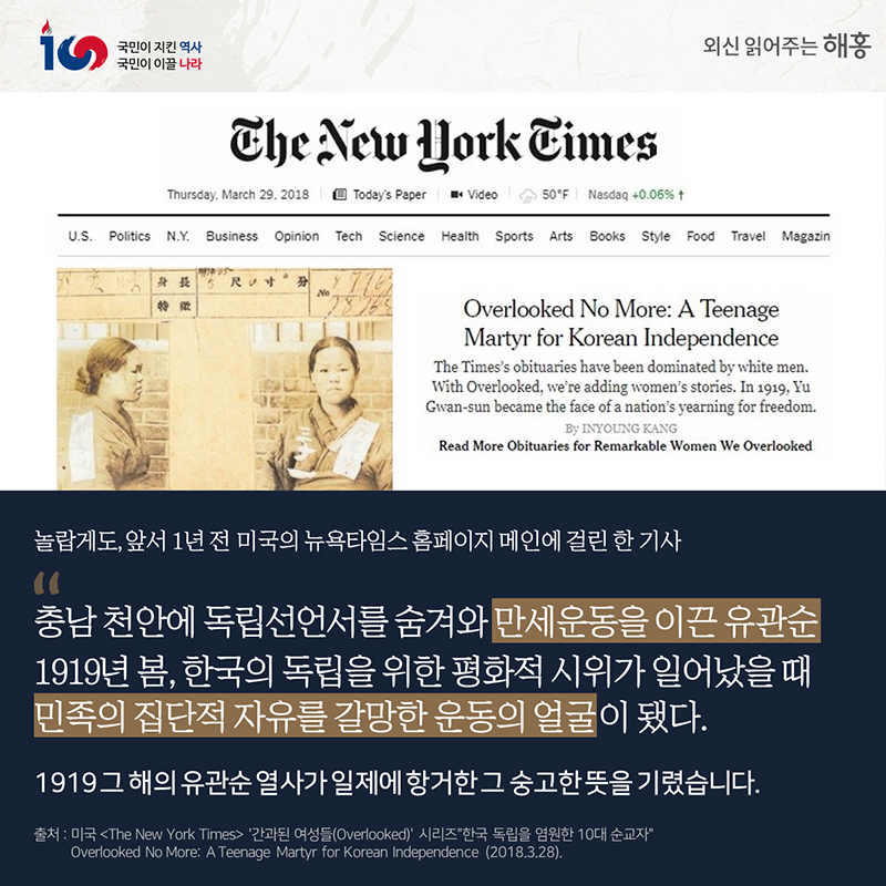 놀랍게도, 앞서 1년 전 미국의 뉴욕타임스 홈페이지 메인에 걸린 한 기사'충남 천안에 독립선언서를 숨겨와만세운동을 이끈 유관순''1919년 봄, 한국의 독립을 위한 평화적 시위가 일어났을 때 민족의 집단적 자유를 갈망한 운동의 얼굴이 됐다'국제사회는 1919 그 해의 유관순 열사가일제에 항거한 숭고한 뜻을 기렸습니다