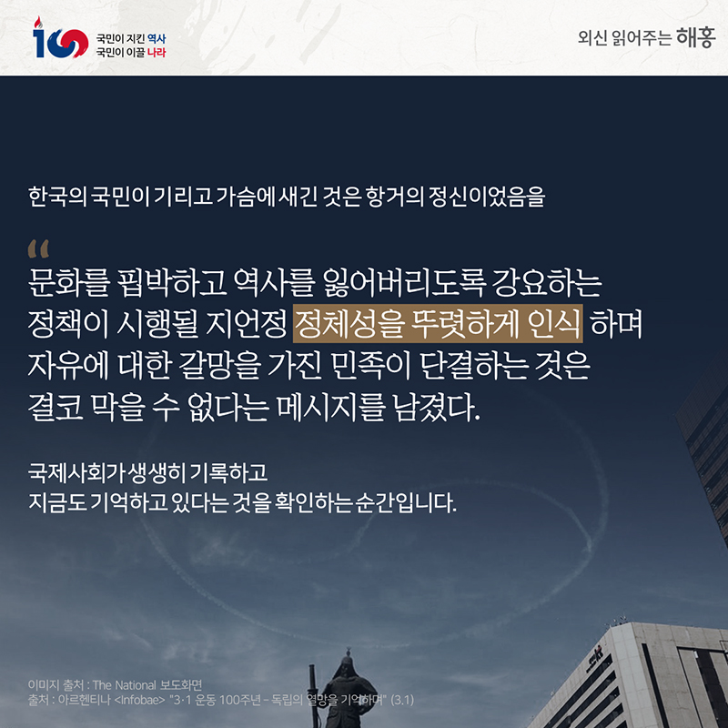 한국의 국민이 기리고 가슴에 새긴 것은 항거의 정신이었음을 '문화를 핍박하고 역사를 잃어버리도록 강요하는 정책이 시행될지언정''정체성을 뚜렷하게 인식하며 자유에 대한 갈망을 가진 민족이 단결하는 것은 결코 막을 수 없다는 메시지를 남겼다'국제사회가 생생히 기록하고지금도 기억하고 있다는 것을 확인하는 순간입니다