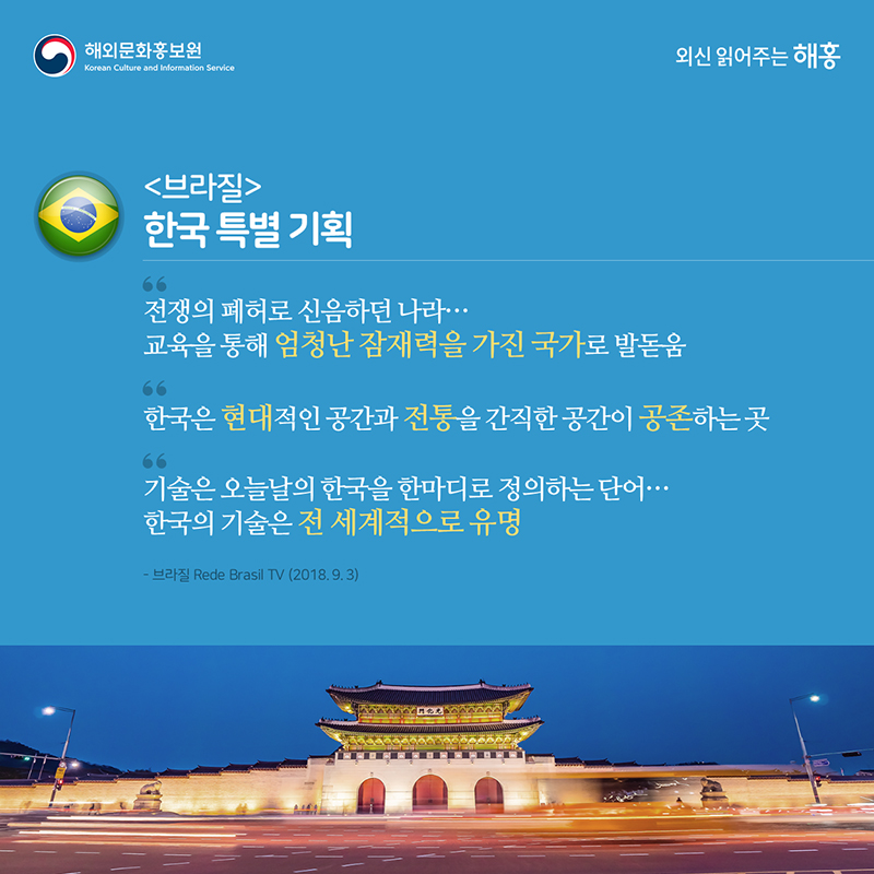 브라질 – 한국 특별 기획'전쟁의 폐허로 신음하던 나라... 교육을 통해 엄청난 잠재력을 가진 국가로 발돋움''한국은 현대적인 공간과 전통을 간직한 공간이 공존하는 곳''기술은 오늘날의 한국을 한마디로 정의하는 단어…한국의 기술은 전 세계적으로 유명'