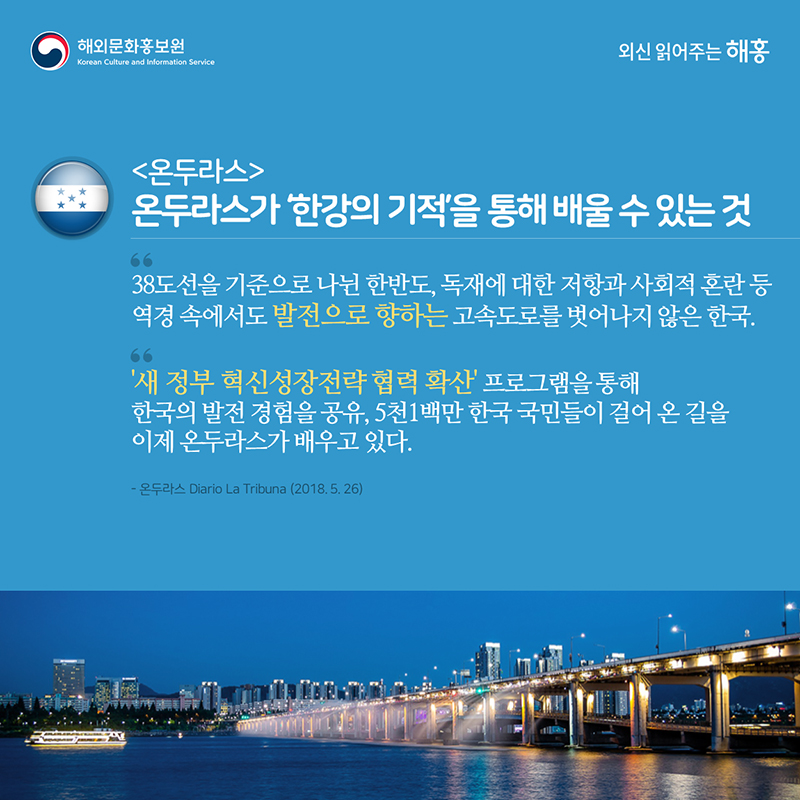 온두라스 – 온두라스가 ‘한강의 기적’을 통해 배울 수 있는 것'38도선을 기준으로 나뉜 한반도, 독재에 대한 저항과 사회적 혼란 등 역경 속에서도 발전으로 향하는 고속도로를 벗어나지 않은 한국''새 정부 혁신성장전략 협력 확산’ 프로그램을 통해 한국의 발전 경험을 공유, 5천1백만 한국 국민들이 걸어 온 길을 이제 온두라스가 배우고 있다.'