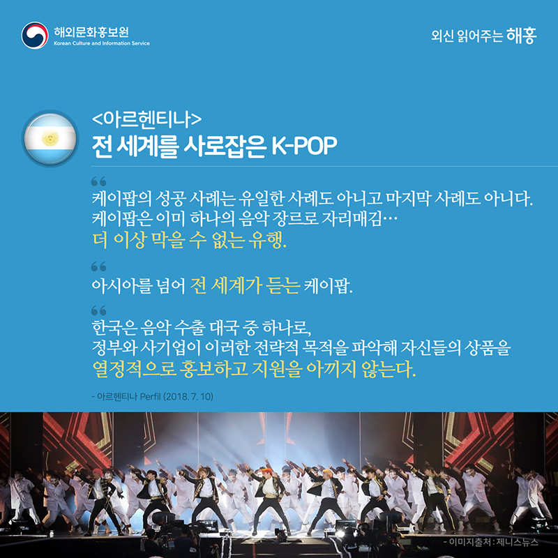 아르헨티나 – 전 세계를 사로잡은 K-POP '케이팝의 성공 사례는 유일한 사례도 아니고 마지막 사례도 아니다. 케이팝은 이미 하나의 음악 장르로 자리매김…더 이상 막을 수 없는 유행''아시아를 넘어 전 세계가 듣는 케이팝''한국은 음악 수출 대국 중 하나로, 정부와 사기업이 이러한 전략적 목적을 파악해 자신들의 상품을 열정적으로 홍보하고 지원을 아끼지 않는다'