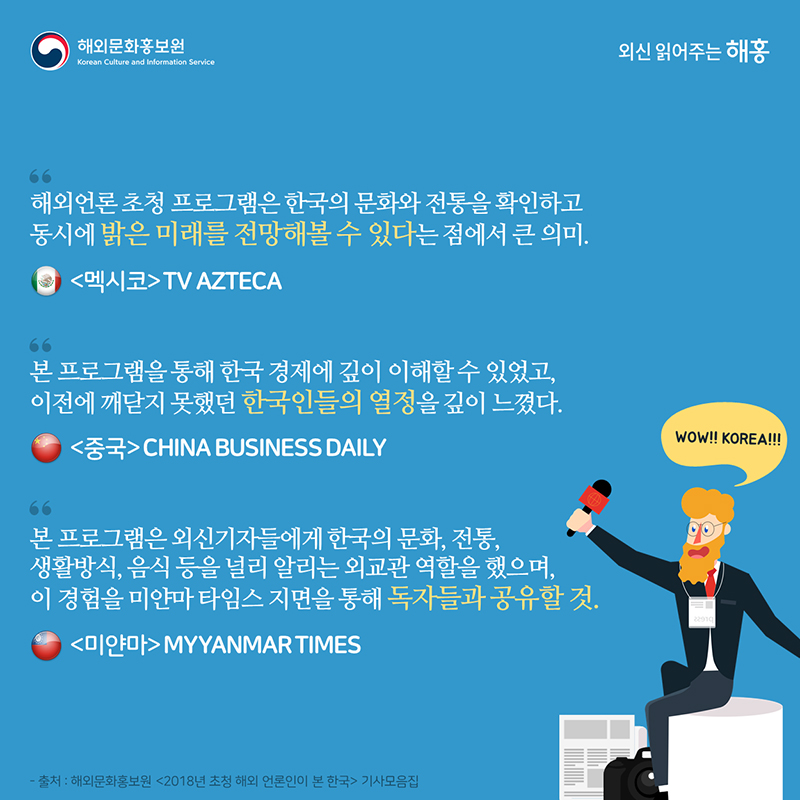 해외언론 초청 프로그램은 한국의 문화와 전통을 확인하고 동시에 밝은 미래를 전망해볼 수 있다는 점에서 큰 의미-멕시코 TV AZTECA 본 프로그램을 통해 한국 경제에 깊이 이해할 수 있었고, 이전에 깨닫지 못했던 한국인들의 열정을 깊이 느꼈다.-중국 CHINA BUSINESS DAILY  본 프로그램은 외신기자들에게 한국의 문화, 전통, 생활방식, 음식 등을 널리 알리는 외교관 역할을 했으며, 이 경험을 미얀마 타임스 지면을 통해 독자들과 공유할 것-미얀마 MYYANMAR TIMES