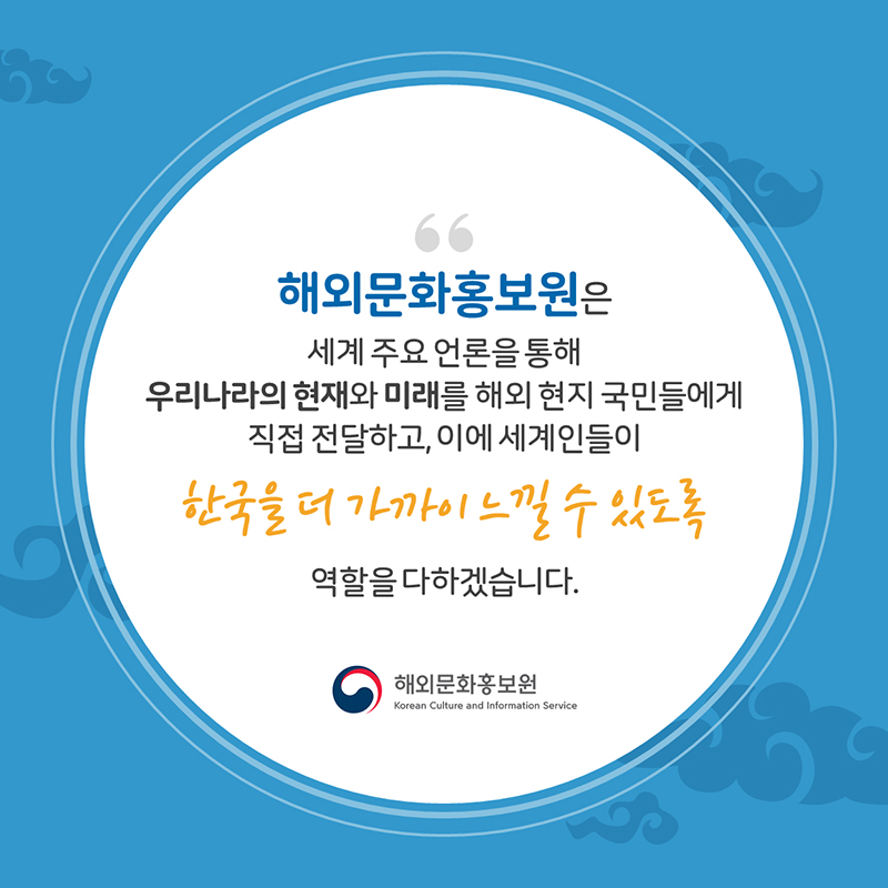 해외문화홍보원은 세계 주요 언론을 통해 우리나라의 현재와 미래를 해외 현지 국민들에게 직접 전달하고, 이에 세계인들이 한국을 더 가까이 느낄 수 있도록 역할을 다하겠습니다 해외문화홍보원