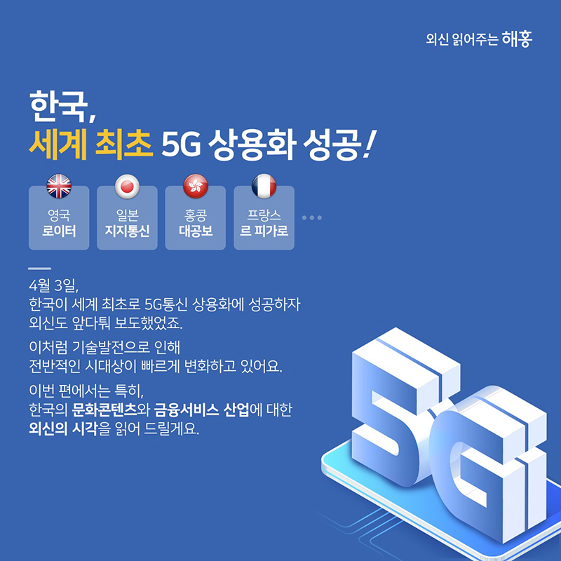 '한국, 세계 최초 5G 상용화 성공' 영국 로이터 / 일본 지지통신 / 홍콩 대공보 / 프랑스 르 피가로…4월 3일, 한국이 세계 최초로 5G통신 상용화에 성공하자 외신도 앞 다퉈 보도했었죠.이처럼 기술발전으로 인해 전반적인 시대상이 빠르게 변화하고 있어요.이번 편에서는 특히 한국의 문화콘텐츠와 금융서비스 산업에 대한 외신의 시각을 읽어 드릴게요.