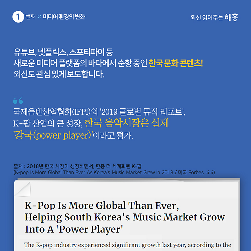 1. 미디어 환경의 변화유튜브, 넷플릭스, 스포티파이 등 새로운 미디어 플랫폼의 바다에서 순항중인 한국 문화 콘텐츠!외신도 관심 있게 보도합니다.'국제음반산업협회(IFPI)의 ‘2019 글로벌 뮤직 리포트’, K-팝 산업의 큰 성장, 한국 음악시장은 실제 ‘강국(power player)’이라고 평가.'