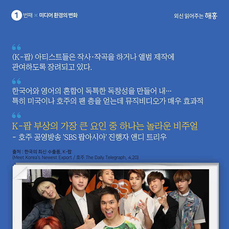 '(K-팝) 아티스트들은 작사·작곡을 하거나 앨범 제작에 관여하도록 장려되고 있다.''한국어와 영어의 혼합이 독특한 독창성을 만들어 내…특히 미국이나 호주의 팬 층을 얻는데 뮤직비디오가 매우 효과적'호주 공영방송 ‘SBS 팝아시아’ 진행자 앤디 트리우'K-팝 부상의 가장 큰 요인 중 하나는 놀라운 비주얼'