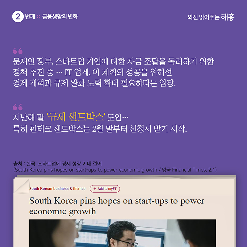 '문재인 정부, 스타트업 기업에 대한 자금 조달을 독려하기 위한 정책 추진 중…IT 업계, 이 계획의 성공을 위해선 경제 개혁과 규제 완화 노력 확대 필요하다는 입장.''지난해 말 ‘규제 샌드박스’ 도입…특히 핀테크 샌드박스는 2월 말부터 신청서 받기 시작.'