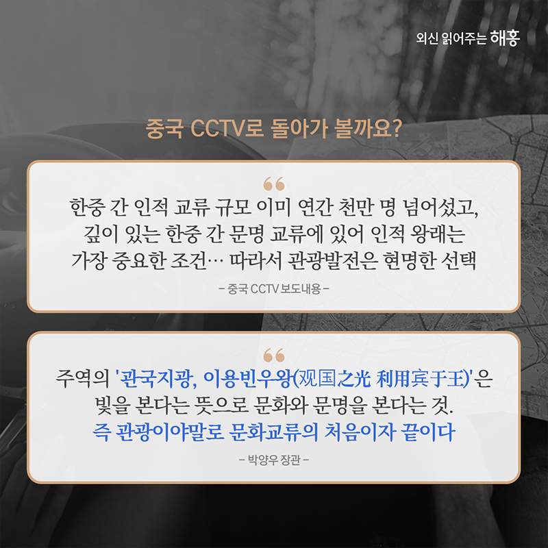 중국 CCTV로 돌아가 볼까요?(보도 내용) '한중 간 인적 교류 규모 이미 연간 천만 명 넘어섰고, 깊이 있는 한중 간 문명 교류에 있어 인적 왕래는 가장 중요한 조건…따라서 관광발전은 현명한 선택'박양우 장관 '주역의 ‘관국지광, 이용빈우왕(观国之光 利用宾于王)’은 빛을 본다는 뜻으로 문화와 문명을 본다는 것. 즉 관광이야말로 문화교류의 처음이자 끝이다.' 