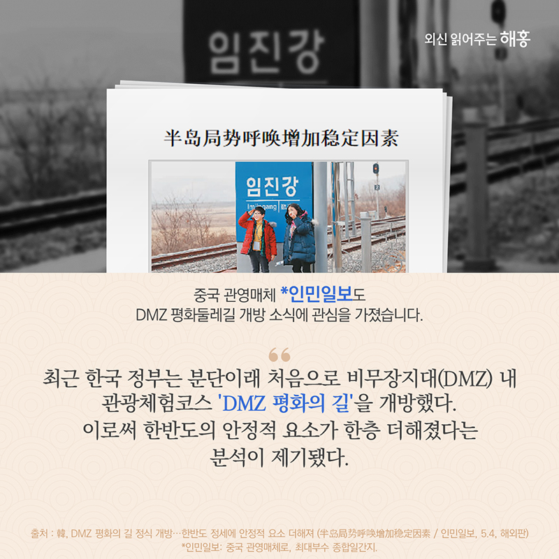 중국 관영매체 *인민일보도 DMZ 평화둘레길 개방 소식에 관심을 가졌습니다. '최근 한국 정부는 분단이래 처음으로 비무장지대(DMZ) 내 관광체험코스 ‘DMZ 평화의 길’을 개방했다. 이로써 한반도의 안정적 요소가 한층 더해졌다는 분석이 제기됐다.'*인민일보: 중국 관영매체로, 최대부수 종합일간지