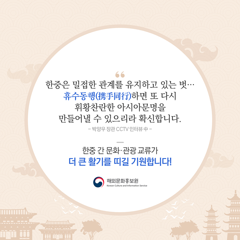 '한중은 밀접한 관계를 유지하고 있는 벗…휴수동행(携手同行)하면 또 다시 휘황찬란한 아시아문명을 만들어낼 수 있으리라 확신합니다.'박양우 장관 CCTV 인터뷰 중한중 간 문화·관광 교류가 더 큰 활기를 띠길 기원합니다! 해외문화홍보원 외신협력과