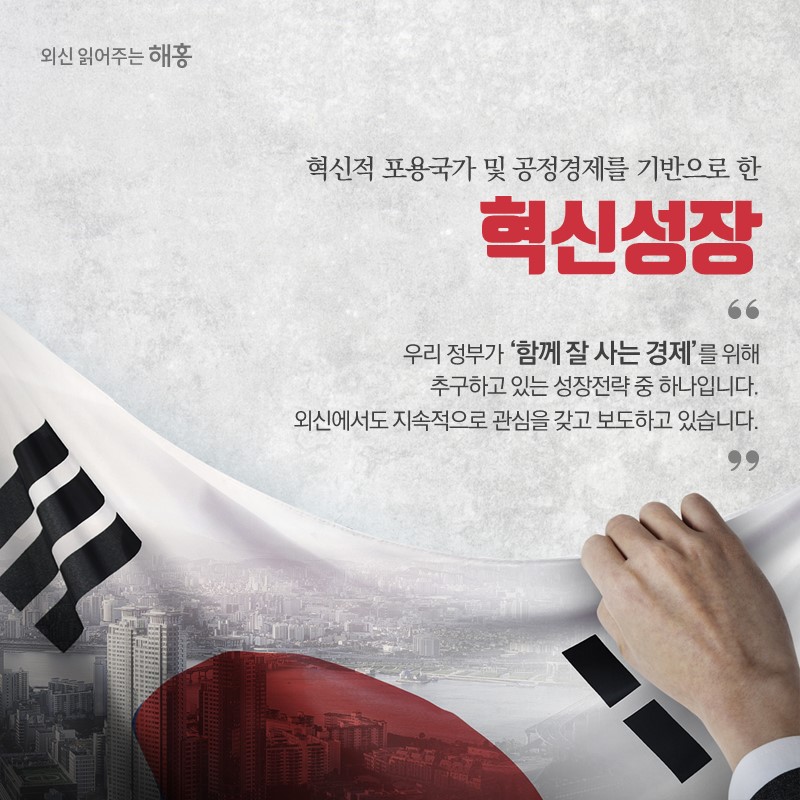 혁신적 포용국가 및 공정경제를 기반으로 한 혁신성장우리 정부가 ‘함께 잘 사는 경제’를 위해 추구하고 있는 성장전략 중 하나입니다.외신에서도 지속적으로 관심을 갖고 보도하고 있습니다.