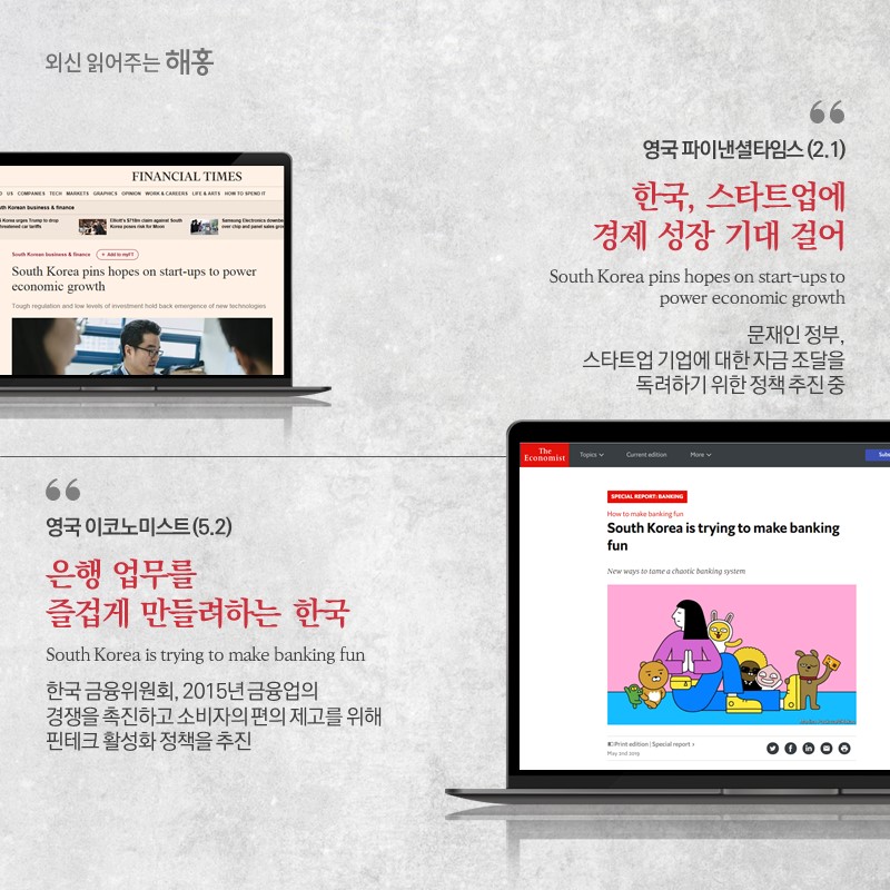 영국 파이낸셜타임스(2.1)한국, 스타트업에 경제 성장 기대 걸어 South Korea pins hopes on start-ups to power economic growth'문재인 정부, 스타트업 기업에 대한 자금 조달을 독려하기 위한 정책 추진 중 영국 이코노미스트(5.2) 은행 업무를 즐겁게 만들려하는 한국 South Korea is trying to make banking fun'한국 금융위원회, 2015년 금융업의 경쟁을 촉진하고 소비자의 편의 제고를 위해 핀테크 활성화 정책을 추진'
