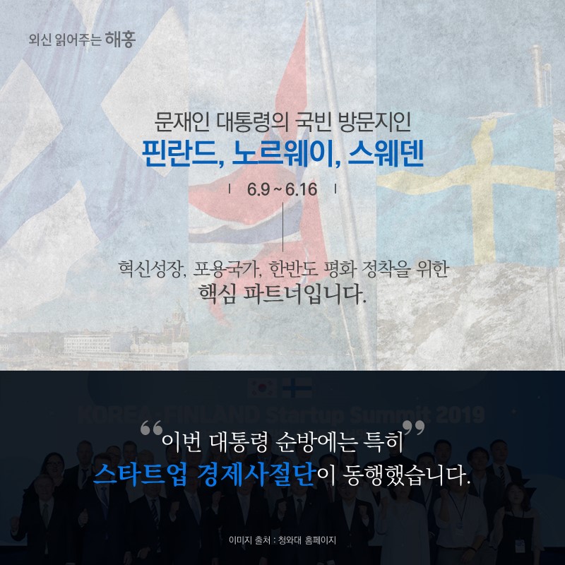 문재인 대통령의 국빈 방문지인 핀란드, 노르웨이, 스웨덴(6.9~6.16) 혁신성장, 포용국가, 한반도 평화 정착을 위한 핵심 파트너입니다.이번 대통령 순방에는 특히 스타트업 경제사절단이 동행했습니다.