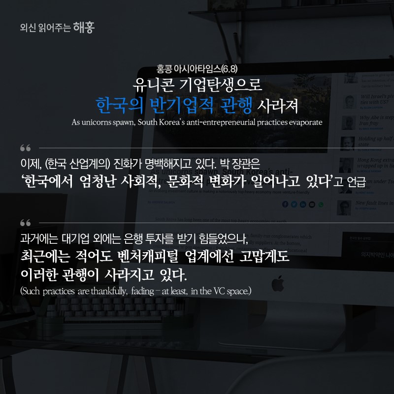 홍콩 아시아타임스(6.8) 유니콘 기업탄생으로 한국의 반기업적 관행 사라져 As unicorns spawn, South Korea’s anti-entrepreneurial practices evaporate'이제, (한국 산업계의) 진화가 명백해지고 있다. 박 장관은 ‘한국에서 엄청난 사회적, 문화적 변화가 일어나고 있다’고 언급''과거에는 대기업 외에는 은행 투자를 받기 힘들었으나, 최근에는 적어도 벤처캐피털 업계에선 고맙게도 이러한 관행이 사라지고 있다.(Such practices are thankfully, fading – at least, in the VC space.)'