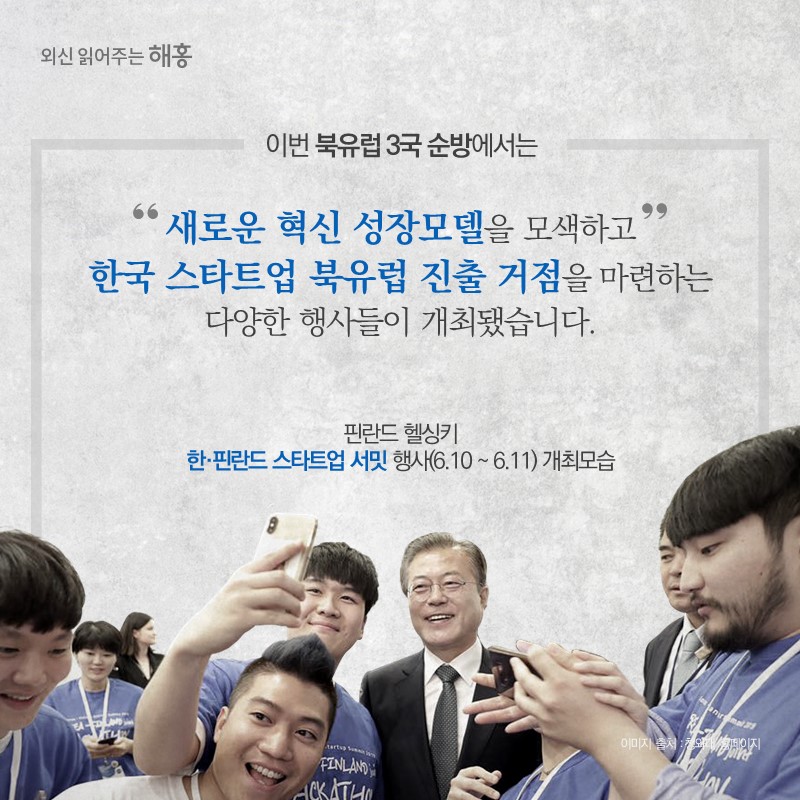 이번 북유럽 3국 순방에서는 핀란드 헬싱키‘한-핀란드 스타트업 서밋’ 행사 개최(6.10~6.11) 등,새로운 혁신 성장모델을 모색하고 한국 스타트업 북유럽 진출 거점을 마련하는 다양한 행사들이 개최됐습니다.