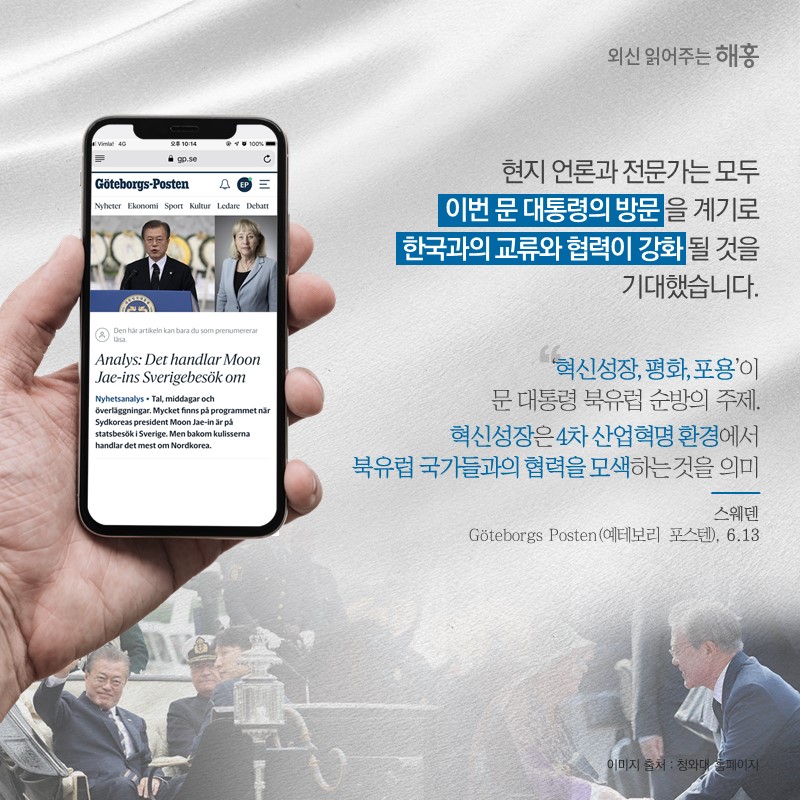 현지 언론과 전문가는 모두 이번 문 대통령의 방문을 계기로 한국과의 교류와 협력이 강화될 것을 기대했습니다.‘혁신성장, 평화, 포용’이 문 대통령 북유럽 순방의 주제.혁신성장은 4차 산업혁명 환경에서 북유럽 국가들과의 협력을 모색하는 것을 의미'스웨덴 'Göteborgs Posten(예테보리 포스텐)' (6.13)