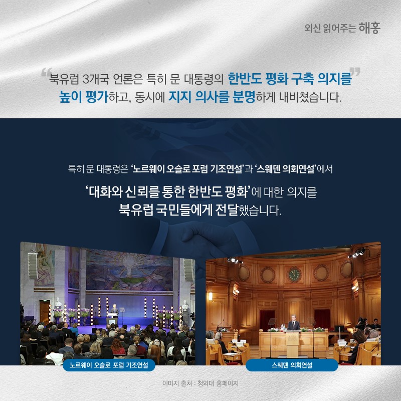 북유럽 3개국 언론은 특히 문 대통령의 한반도 평화 구축 의지를 높이 평가하고, 동시에 지지 의사를 분명하게 내비쳤습니다.특히 문 대통령은 ‘노르웨이 오슬로 포럼 기조연설’과 ‘스웨덴 의회연설’에서 ‘대화와 신뢰를 통한 한반도 평화’에 대한 의지를 북유럽 국민들에게 전달했습니다.