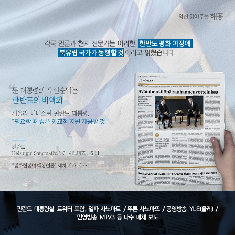 각국 언론과 현지 전문가는 이러한 한반도 평화 여정에 북유럽 국가가 동행할 것이라고 밝혔습니다.'문 대통령의 우선순위는 한반도의 비핵화'사울리 니니스퇴 핀란드 대통령, '필요할 때 좋은 외교적 지원 제공할 것'핀란드 'Helsingin Sanomat(헬싱긴 사노마뜨)' (6.11) '평화협정의 핵심인물' 제하 기사 외,,핀란드 대통령실 트위터 포함, 일따 사노마트 / 뚜른 사노마뜨 / 공영방송 YLE(울레) / 민영방송 MTV3 등 다수 매체 보도