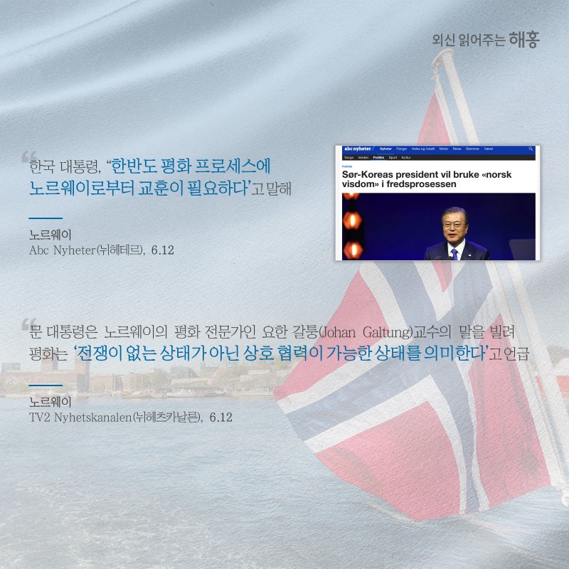 '한국 대통령, ‘한반도 평화 프로세스에 노르웨이로부터 교훈이 필요하다’고 말해'노르웨이 'Abc Nyheter(뉘헤테르)' (6.12)문 대통령은 노르웨이의 평화 전문가인 요한 갈퉁(Johan Galtung)교수의 말을 빌려 평화는 ‘전쟁이 없는 상태가 아닌 상호 협력이 가능한 상태를 의미한다’고 언급노르웨이'TV2 Nyhetskanalen(뉘헤츠카날른)' (6.12)