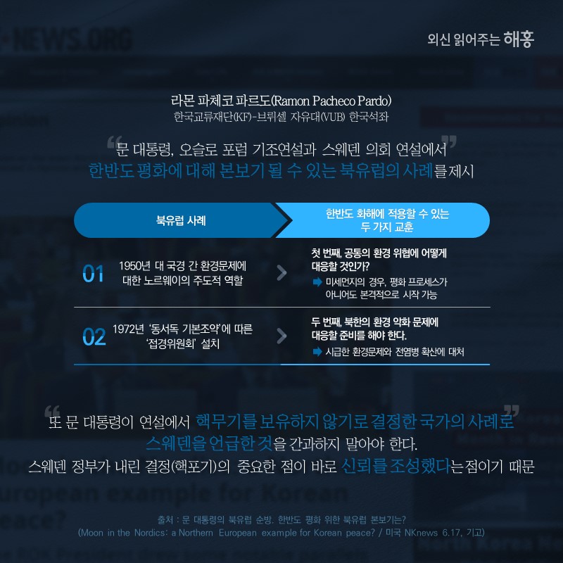 라몬 파체코 파르도(Ramon Pacheco Pardo) 한국교류재단(KF)-브뤼셀 자유대(VUB) 한국석좌'문 대통령, 오슬로 포럼 기조연설과 스웨덴 의회 연설에서 한반도 평화에 대해 본보기 될 수 있는 북유럽의 사례를 제시'또 문 대통령이 연설에서 핵무기를 보유하지 않기로 결정한 국가의 사례로 스웨덴을 언급한 것을 간과하지 말아야 한다. 스웨덴 정부가 내린 결정(핵 포기)의 중요한 점이 바로 신뢰를 조성했다는 점이기 때문