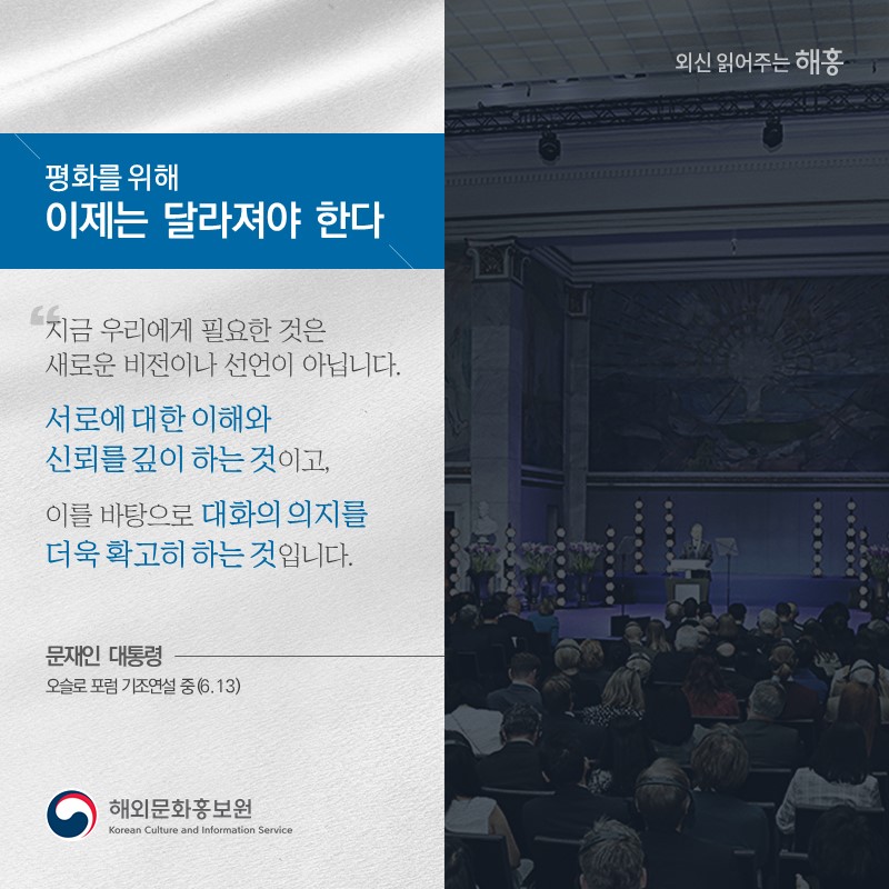 '평화를 위해 이제는 달라져야 한다''지금 우리에게 필요한 것은 새로운 비전이나 선언이 아닙니다.서로에 대한 이해와 신뢰를 깊이 하는 것이고, 이를 바탕으로 대화의 의지를 더욱 확고히 하는 것입니다.'문재인 대통령 오슬로 포럼 기조연설 중(6.13) 해외문화홍보원