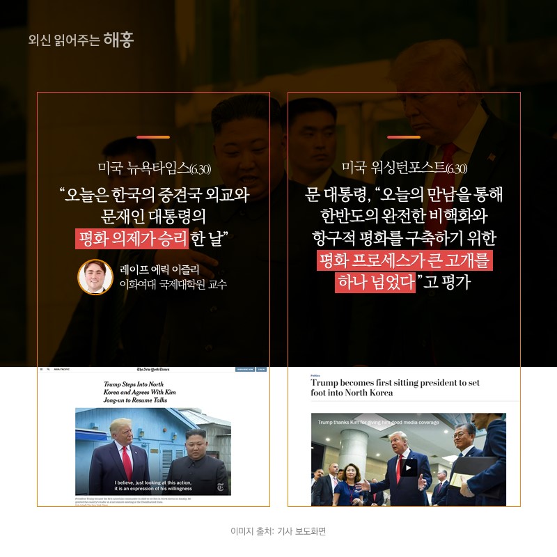 미국 뉴욕타임스(6.30) '오늘은 한국의 중견국 외교와 문재인 대통령의 평화 의제가 승리한 날'레이프 에릭 이슬리 이화여대 국제대학원 교수미국 워싱턴포스트(6.30) 문 대통령, '오늘의 만남을 통해 한반도의 완전한 비핵화와 항구적 평화를 구축하기 위한 평화 프로세스가 큰 고개를 하나 넘었다'고 평가